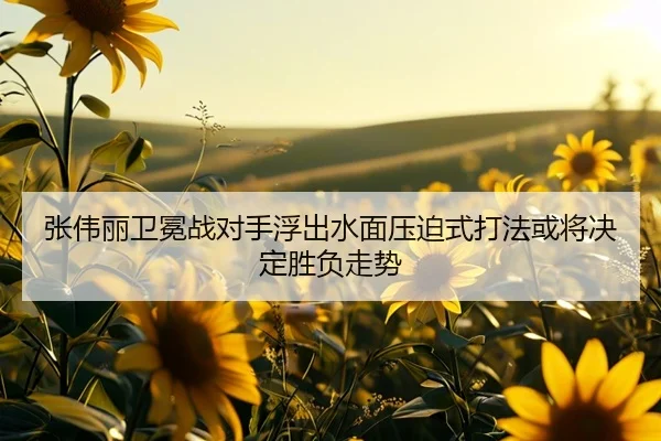 张伟丽卫冕战对手浮出水面压迫式打法或将决定胜负走势